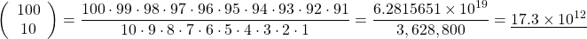 \[ \left( \begin{array}{c} 100 \\ 10 \end{array} \right) = \frac{100 \cdot 99 \cdot 98 \cdot 97 \cdot 96 \cdot 95 \cdot 94 \cdot 93 \cdot 92 \cdot 91} {10 \cdot 9 \cdot 8 \cdot 7 \cdot 6 \cdot 5 \cdot 4 \cdot 3 \cdot 2 \cdot 1} \\ = \frac{6.2815651 \times 10^{19}}{3,628,800} = \underline{17.3 \times 10^{12}} \]