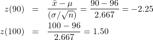 \begin{eqnarray*} z(90) &=& \frac{\bar{x} - \mu}{(\sigma/\sqrt{n})} = \frac{90-96}{2.667} = -2.25 \\ z(100) &=& \frac{100-96}{2.667} = 1.50 \end{eqnarray*}