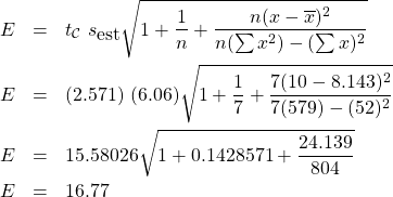 \begin{eqnarray*} E & = & t_{\cal{C}} \; s_{\mbox{est}} \sqrt{1+ \frac{1}{n} + \frac{n(x - \overline{x})^{2}}{n(\sum x^{2})-(\sum x)^{2}}}\\ E & = & (2.571) \; (6.06) \sqrt{1+ \frac{1}{7} + \frac{7(10 - 8.143)^{2}}{7(579)-(52)^{2}}}\\ E & = & 15.58026 \sqrt{1 + 0.1428571 + \frac{24.139}{804}}\\ E & = & 16.77 \end{eqnarray*}