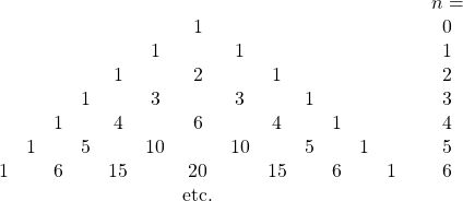 \[ \begin{array}{ccccccccccccccc} &&&&&&&&&&&&&& n = \\ &&&&&& 1 &&&&&&&& 0 \\ &&&&& 1 && 1 &&&&&&& 1 \\ &&&& 1 && 2 && 1 &&&&&& 2 \\ &&& 1 && 3 && 3 && 1 &&&&& 3 \\ && 1 && 4 && 6 && 4 && 1 &&&& 4 \\ & 1 && 5 && 10 && 10 && 5 && 1 &&& 5 \\ 1 && 6 && 15 && 20 && 15 && 6 && 1 && 6 \\ &&&&&& \mbox{etc.} \end{array} \]